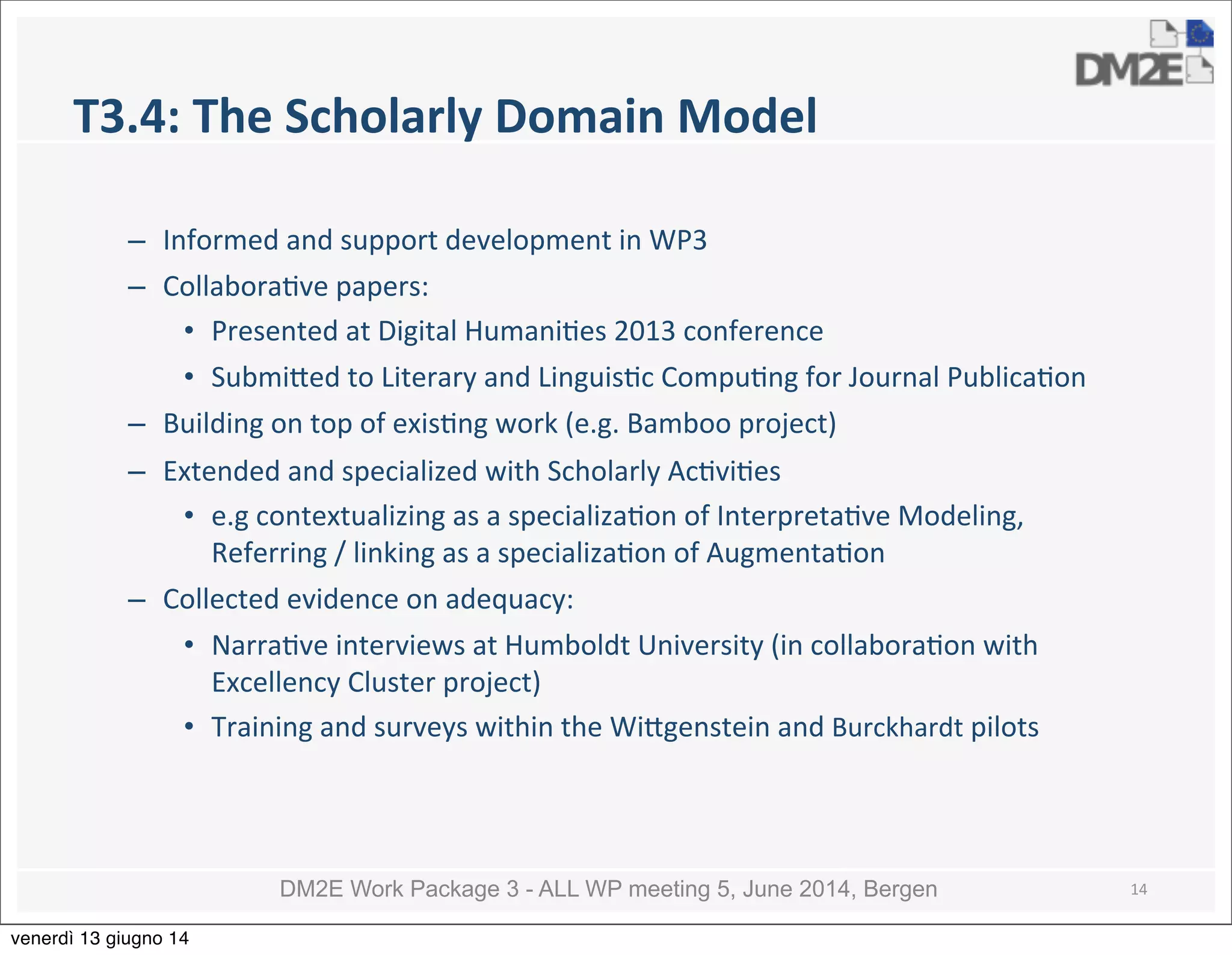 DM2E Work Package 3 - ALL WP meeting 5, June 2014, Bergen
T3.4:	
  The	
  Scholarly	
  Domain	
  Model
– Informed	
  and	
  support	
  development	
  in	
  WP3
– Collabora5ve	
  papers:
• Presented	
  at	
  Digital	
  Humani5es	
  2013	
  conference
• Submi_ed	
  to	
  Literary	
  and	
  Linguis5c	
  Compu5ng	
  for	
  Journal	
  Publica5on
– Building	
  on	
  top	
  of	
  exis5ng	
  work	
  (e.g.	
  Bamboo	
  project)	
  
– Extended	
  and	
  specialized	
  with	
  Scholarly	
  Ac5vi5es	
  
• e.g	
  contextualizing	
  as	
  a	
  specializa5on	
  of	
  Interpreta5ve	
  Modeling,	
  
Referring	
  /	
  linking	
  as	
  a	
  specializa5on	
  of	
  Augmenta5on	
  
– Collected	
  evidence	
  on	
  adequacy:
• Narra5ve	
  interviews	
  at	
  Humboldt	
  University	
  (in	
  collabora5on	
  with	
  
Excellency	
  Cluster	
  project)
• Training	
  and	
  surveys	
  within	
  the	
  Wi_genstein	
  and	
  Burckhardt	
  pilots
14
venerdì 13 giugno 14
 