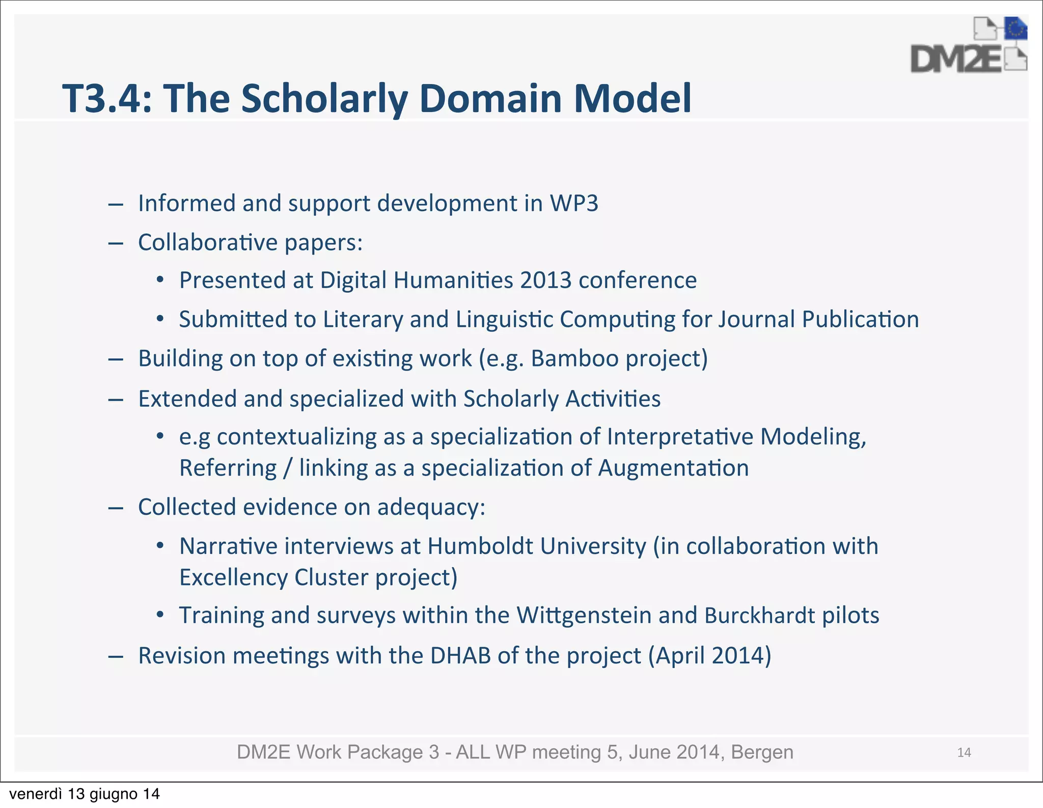 DM2E Work Package 3 - ALL WP meeting 5, June 2014, Bergen
T3.4:	
  The	
  Scholarly	
  Domain	
  Model
– Informed	
  and	
  support	
  development	
  in	
  WP3
– Collabora5ve	
  papers:
• Presented	
  at	
  Digital	
  Humani5es	
  2013	
  conference
• Submi_ed	
  to	
  Literary	
  and	
  Linguis5c	
  Compu5ng	
  for	
  Journal	
  Publica5on
– Building	
  on	
  top	
  of	
  exis5ng	
  work	
  (e.g.	
  Bamboo	
  project)	
  
– Extended	
  and	
  specialized	
  with	
  Scholarly	
  Ac5vi5es	
  
• e.g	
  contextualizing	
  as	
  a	
  specializa5on	
  of	
  Interpreta5ve	
  Modeling,	
  
Referring	
  /	
  linking	
  as	
  a	
  specializa5on	
  of	
  Augmenta5on	
  
– Collected	
  evidence	
  on	
  adequacy:
• Narra5ve	
  interviews	
  at	
  Humboldt	
  University	
  (in	
  collabora5on	
  with	
  
Excellency	
  Cluster	
  project)
• Training	
  and	
  surveys	
  within	
  the	
  Wi_genstein	
  and	
  Burckhardt	
  pilots
– Revision	
  mee5ngs	
  with	
  the	
  DHAB	
  of	
  the	
  project	
  (April	
  2014)
14
venerdì 13 giugno 14
 