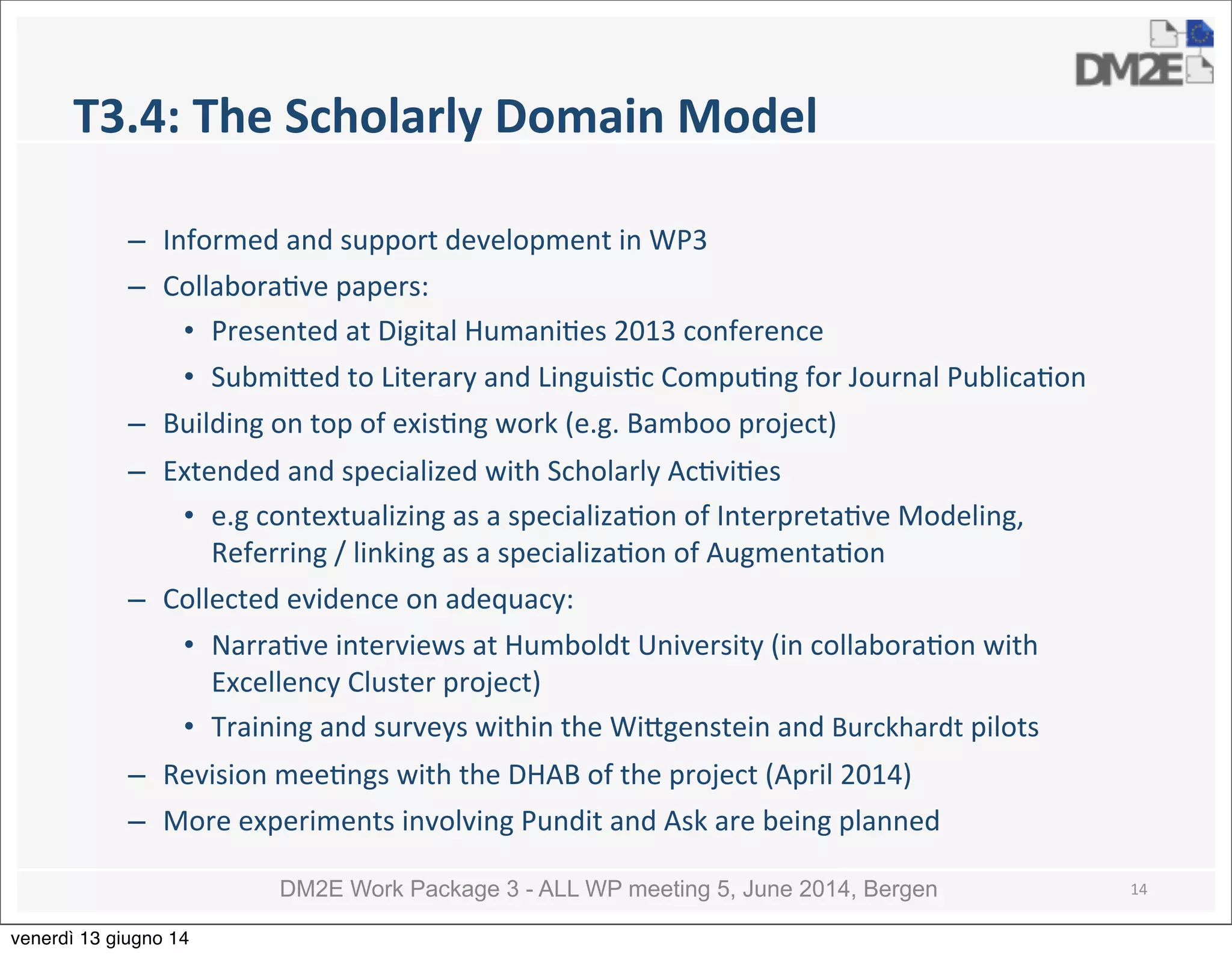 DM2E Work Package 3 - ALL WP meeting 5, June 2014, Bergen
T3.4:	
  The	
  Scholarly	
  Domain	
  Model
– Informed	
  and	
  support	
  development	
  in	
  WP3
– Collabora5ve	
  papers:
• Presented	
  at	
  Digital	
  Humani5es	
  2013	
  conference
• Submi_ed	
  to	
  Literary	
  and	
  Linguis5c	
  Compu5ng	
  for	
  Journal	
  Publica5on
– Building	
  on	
  top	
  of	
  exis5ng	
  work	
  (e.g.	
  Bamboo	
  project)	
  
– Extended	
  and	
  specialized	
  with	
  Scholarly	
  Ac5vi5es	
  
• e.g	
  contextualizing	
  as	
  a	
  specializa5on	
  of	
  Interpreta5ve	
  Modeling,	
  
Referring	
  /	
  linking	
  as	
  a	
  specializa5on	
  of	
  Augmenta5on	
  
– Collected	
  evidence	
  on	
  adequacy:
• Narra5ve	
  interviews	
  at	
  Humboldt	
  University	
  (in	
  collabora5on	
  with	
  
Excellency	
  Cluster	
  project)
• Training	
  and	
  surveys	
  within	
  the	
  Wi_genstein	
  and	
  Burckhardt	
  pilots
– Revision	
  mee5ngs	
  with	
  the	
  DHAB	
  of	
  the	
  project	
  (April	
  2014)
– More	
  experiments	
  involving	
  Pundit	
  and	
  Ask	
  are	
  being	
  planned
14
venerdì 13 giugno 14
 