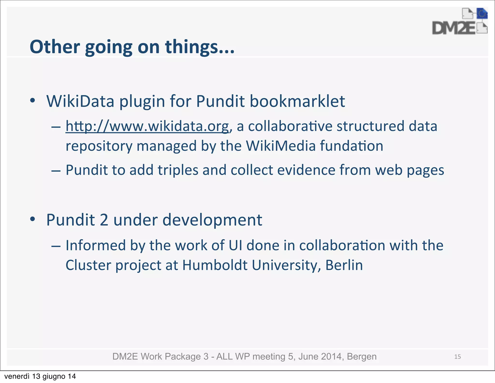 DM2E Work Package 3 - ALL WP meeting 5, June 2014, Bergen
Other	
  going	
  on	
  things...
• WikiData	
  plugin	
  for	
  Pundit	
  bookmarklet
– h_p://www.wikidata.org,	
  a	
  collabora5ve	
  structured	
  data	
  
repository	
  managed	
  by	
  the	
  WikiMedia	
  funda5on
– Pundit	
  to	
  add	
  triples	
  and	
  collect	
  evidence	
  from	
  web	
  pages
• Pundit	
  2	
  under	
  development
– Informed	
  by	
  the	
  work	
  of	
  UI	
  done	
  in	
  collabora5on	
  with	
  the	
  
Cluster	
  project	
  at	
  Humboldt	
  University,	
  Berlin
15
venerdì 13 giugno 14
 