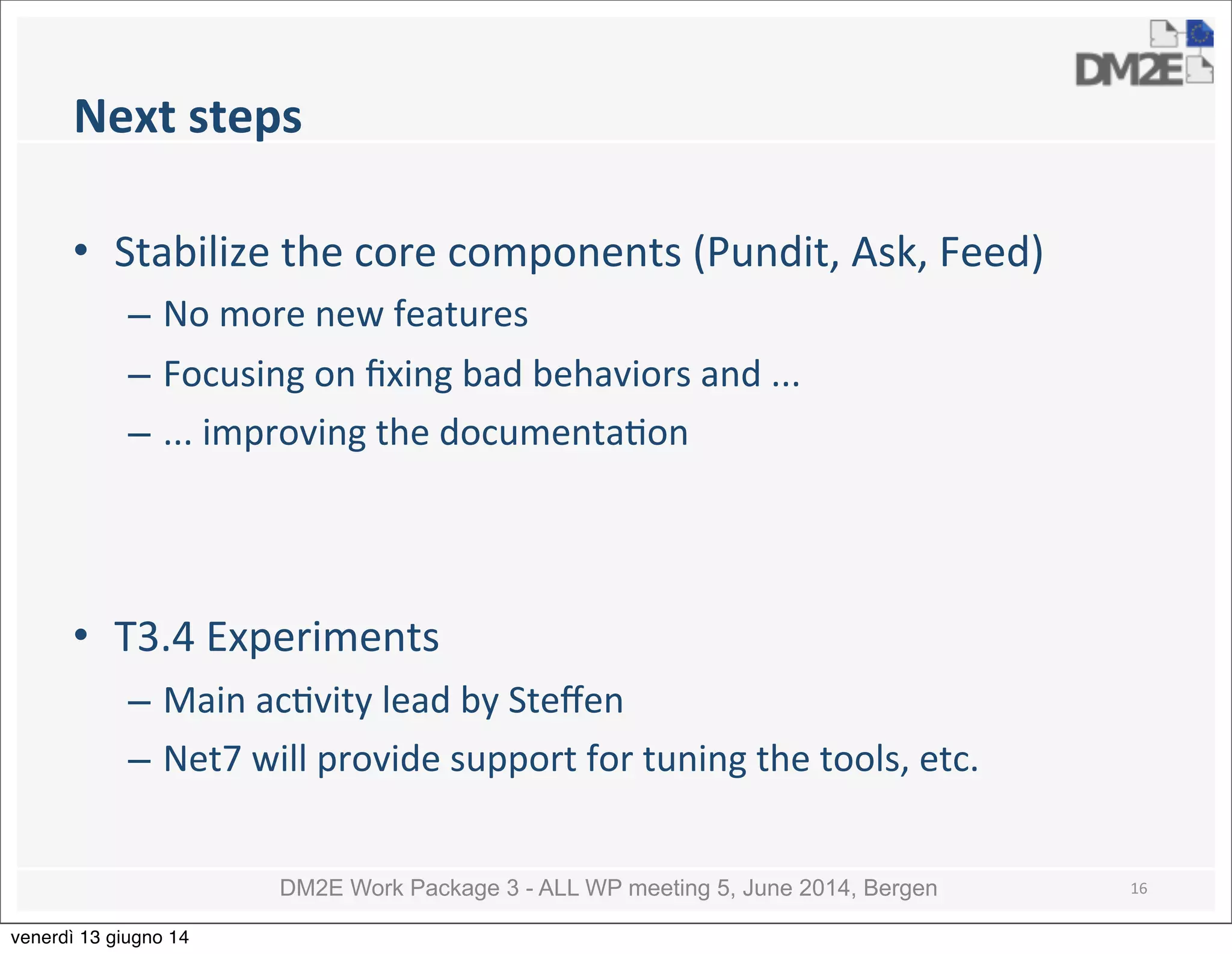 DM2E Work Package 3 - ALL WP meeting 5, June 2014, Bergen
Next	
  steps
• Stabilize	
  the	
  core	
  components	
  (Pundit,	
  Ask,	
  Feed)
– No	
  more	
  new	
  features
– Focusing	
  on	
  ﬁxing	
  bad	
  behaviors	
  and	
  ...
– ...	
  improving	
  the	
  documenta5on
• T3.4	
  Experiments
– Main	
  ac5vity	
  lead	
  by	
  Steﬀen
– Net7	
  will	
  provide	
  support	
  for	
  tuning	
  the	
  tools,	
  etc.
16
venerdì 13 giugno 14
 
