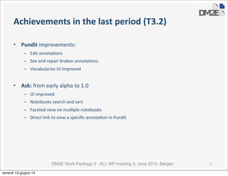 DM2E Work Package 3 - ALL WP meeting 5, June 2014, Bergen
Achievements	
  in	
  the	
  last	
  period	
  (T3.2)
• Pundit	
  improvements:
– Edit	
  annota5ons
– See	
  and	
  repair	
  broken	
  annota5ons	
  
– Vocabularies	
  UI	
  improved
• Ask:	
  from	
  early	
  alpha	
  to	
  1.0
– UI	
  improved
– Notebooks	
  search	
  and	
  sort
– Faceted	
  view	
  on	
  mul5ple	
  notebooks
– Direct	
  link	
  to	
  view	
  a	
  speciﬁc	
  annota5on	
  in	
  Pundit
6
venerdì 13 giugno 14
 