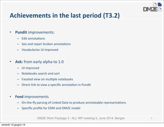 DM2E Work Package 3 - ALL WP meeting 5, June 2014, Bergen
Achievements	
  in	
  the	
  last	
  period	
  (T3.2)
• Pundit	
  improvements:
– Edit	
  annota5ons
– See	
  and	
  repair	
  broken	
  annota5ons	
  
– Vocabularies	
  UI	
  improved
• Ask:	
  from	
  early	
  alpha	
  to	
  1.0
– UI	
  improved
– Notebooks	
  search	
  and	
  sort
– Faceted	
  view	
  on	
  mul5ple	
  notebooks
– Direct	
  link	
  to	
  view	
  a	
  speciﬁc	
  annota5on	
  in	
  Pundit
• Feed	
  improvements
– On-­‐the-­‐ﬂy	
  parsing	
  of	
  Linked	
  Data	
  to	
  produce	
  annotatable	
  representa5ons
– Speciﬁc	
  proﬁle	
  for	
  EDM	
  and	
  DM2E	
  model
6
venerdì 13 giugno 14
 