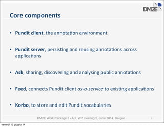 DM2E Work Package 3 - ALL WP meeting 5, June 2014, Bergen
Core	
  components
• Pundit	
  client,	
  the	
  annota5on	
  environment
• Pundit	
  server,	
  persis5ng	
  and	
  reusing	
  annota5ons	
  across	
  
applica5ons
• Ask,	
  sharing,	
  discovering	
  and	
  analysing	
  public	
  annota5ons	
  
• Feed,	
  connects	
  Pundit	
  client	
  as-­‐a-­‐service	
  to	
  exis5ng	
  applica5ons
• Korbo,	
  to	
  store	
  and	
  edit	
  Pundit	
  vocabularies
3
venerdì 13 giugno 14
 