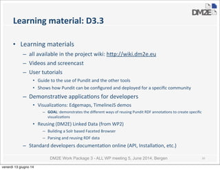 DM2E Work Package 3 - ALL WP meeting 5, June 2014, Bergen
Learning	
  material:	
  D3.3
• Learning	
  materials	
  
– all	
  available	
  in	
  the	
  project	
  wiki:	
  h_p://wiki.dm2e.eu
– Videos	
  and	
  screencast
– User	
  tutorials
• Guide	
  to	
  the	
  use	
  of	
  Pundit	
  and	
  the	
  other	
  tools
• Shows	
  how	
  Pundit	
  can	
  be	
  conﬁgured	
  and	
  deployed	
  for	
  a	
  speciﬁc	
  community
– Demonstra5ve	
  applica5ons	
  for	
  developers
• Visualiza5ons:	
  Edgemaps,	
  TimelineJS	
  demos
– GOAL:	
  demonstrates	
  the	
  diﬀerent	
  ways	
  of	
  reusing	
  Pundit	
  RDF	
  annota5ons	
  to	
  create	
  speciﬁc	
  
visualiza5ons
• Reusing	
  (DM2E)	
  Linked	
  Data	
  (from	
  WP2)
– Building	
  a	
  Solr	
  based	
  Faceted	
  Browser
– Parsing	
  and	
  reusing	
  RDF	
  data
– Standard	
  developers	
  documenta5on	
  online	
  (API,	
  Installa5on,	
  etc.)
10
venerdì 13 giugno 14
 
