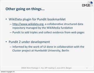 DM2E Work Package 3 - ALL WP meeting 5, June 2014, Bergen
Other	
  going	
  on	
  things...
• WikiData	
  plugin	
  for	
  Pundit	
  bookmarklet
– h_p://www.wikidata.org,	
  a	
  collabora5ve	
  structured	
  data	
  
repository	
  managed	
  by	
  the	
  WikiMedia	
  funda5on
– Pundit	
  to	
  add	
  triples	
  and	
  collect	
  evidence	
  from	
  web	
  pages
• Pundit	
  2	
  under	
  development
– Informed	
  by	
  the	
  work	
  of	
  UI	
  done	
  in	
  collabora5on	
  with	
  the	
  
Cluster	
  project	
  at	
  Humboldt	
  University,	
  Berlin
15
venerdì 13 giugno 14
 
