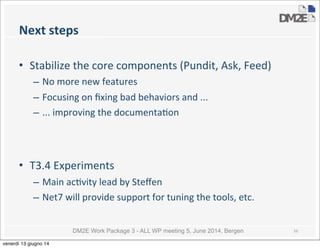 DM2E Work Package 3 - ALL WP meeting 5, June 2014, Bergen
Next	
  steps
• Stabilize	
  the	
  core	
  components	
  (Pundit,	
  Ask,	
  Feed)
– No	
  more	
  new	
  features
– Focusing	
  on	
  ﬁxing	
  bad	
  behaviors	
  and	
  ...
– ...	
  improving	
  the	
  documenta5on
• T3.4	
  Experiments
– Main	
  ac5vity	
  lead	
  by	
  Steﬀen
– Net7	
  will	
  provide	
  support	
  for	
  tuning	
  the	
  tools,	
  etc.
16
venerdì 13 giugno 14
 