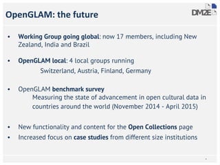 • Working Group going global: now 17 members, including New
Zealand, India and Brazil
• OpenGLAM local: 4 local groups running
Switzerland, Austria, Finland, Germany
• OpenGLAM benchmark survey
Measuring the state of advancement in open cultural data in
countries around the world (November 2014 - April 2015)
• New functionality and content for the Open Collections page
• Increased focus on case studies from different size institutions
OpenGLAM: the future
*
 