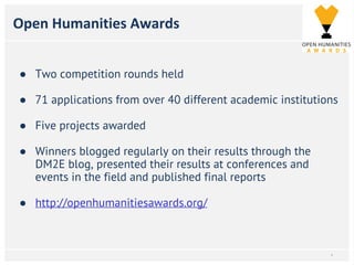 Open Humanities Awards
● Two competition rounds held
● 71 applications from over 40 different academic institutions
● Five projects awarded
● Winners blogged regularly on their results through the
DM2E blog, presented their results at conferences and
events in the field and published final reports
● http://openhumanitiesawards.org/
*
 