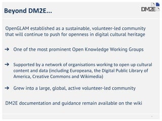 Beyond DM2E...
OpenGLAM established as a sustainable, volunteer-led community
that will continue to push for openness in digital cultural heritage
➔ One of the most prominent Open Knowledge Working Groups
➔ Supported by a network of organisations working to open up cultural
content and data (including Europeana, the Digital Public Library of
America, Creative Commons and Wikimedia)
➔ Grew into a large, global, active volunteer-led community
DM2E documentation and guidance remain available on the wiki
*
 