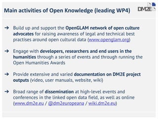 Main activities of Open Knowledge (leading WP4)
➔ Build up and support the OpenGLAM network of open culture
advocates for raising awareness of legal and technical best
practises around open cultural data (www.openglam.org)
➔ Engage with developers, researchers and end users in the
humanities through a series of events and through running the
Open Humanities Awards
➔ Provide extensive and varied documentation on DM2E project
outputs (video, user manuals, website, wiki)
➔ Broad range of dissemination at high-level events and
conferences in the linked open data field, as well as online
(www.dm2e.eu / @dm2europeana / wiki.dm2e.eu)
 