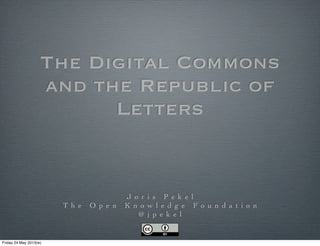 The Digital Commons
and the Republic of
Letters
J o r i s P e k e l
T h e O p e n K n o w l e d g e F o u n d a t i o n
@ j p e k e l
Friday 24 May 2013(w)
 