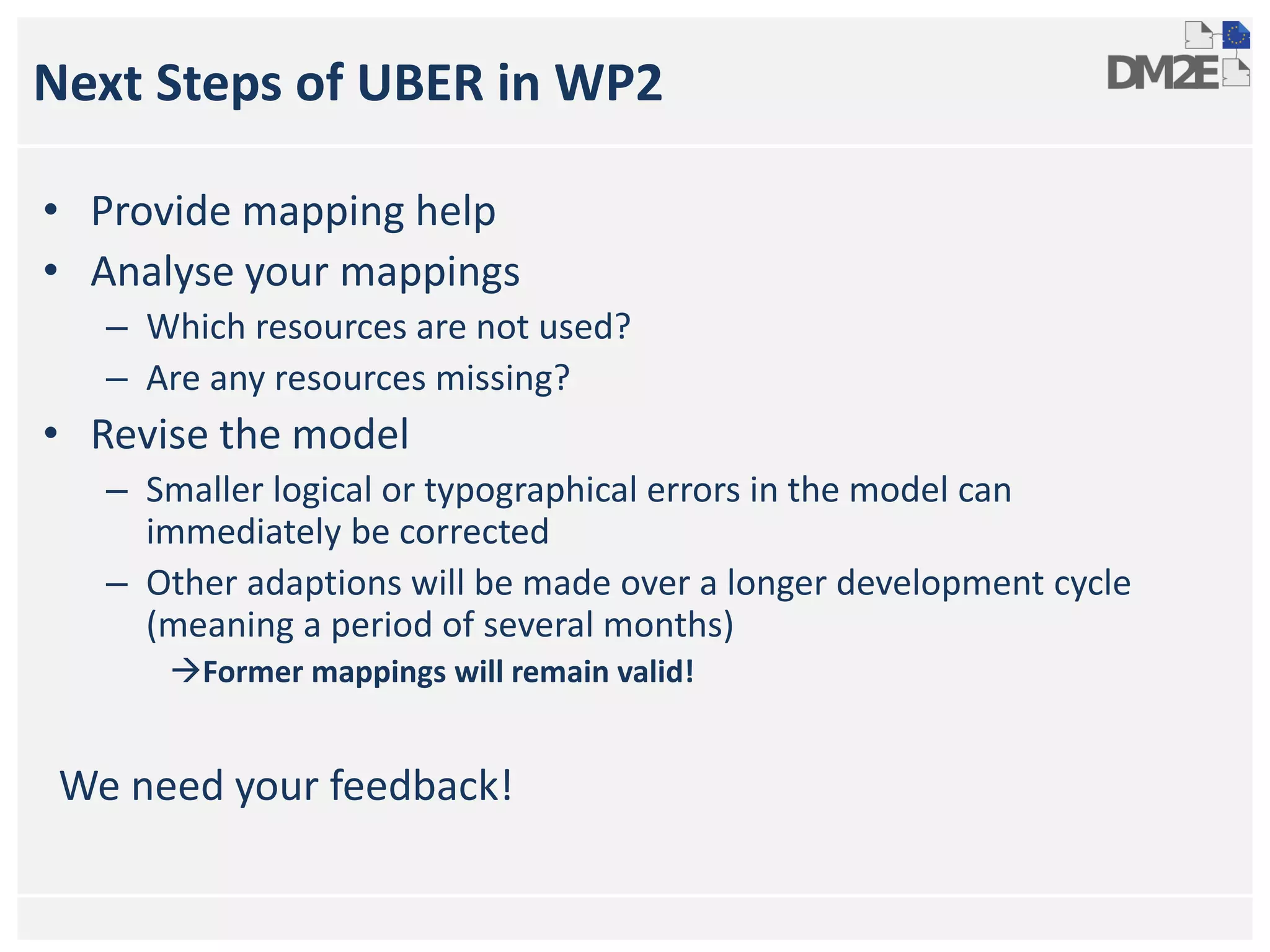 Next Steps of UBER in WP2
• Provide mapping help
• Analyse your mappings
– Which resources are not used?
– Are any resources missing?
• Revise the model
– Smaller logical or typographical errors in the model can
immediately be corrected
– Other adaptions will be made over a longer development cycle
(meaning a period of several months)
Former mappings will remain valid!
We need your feedback!
 