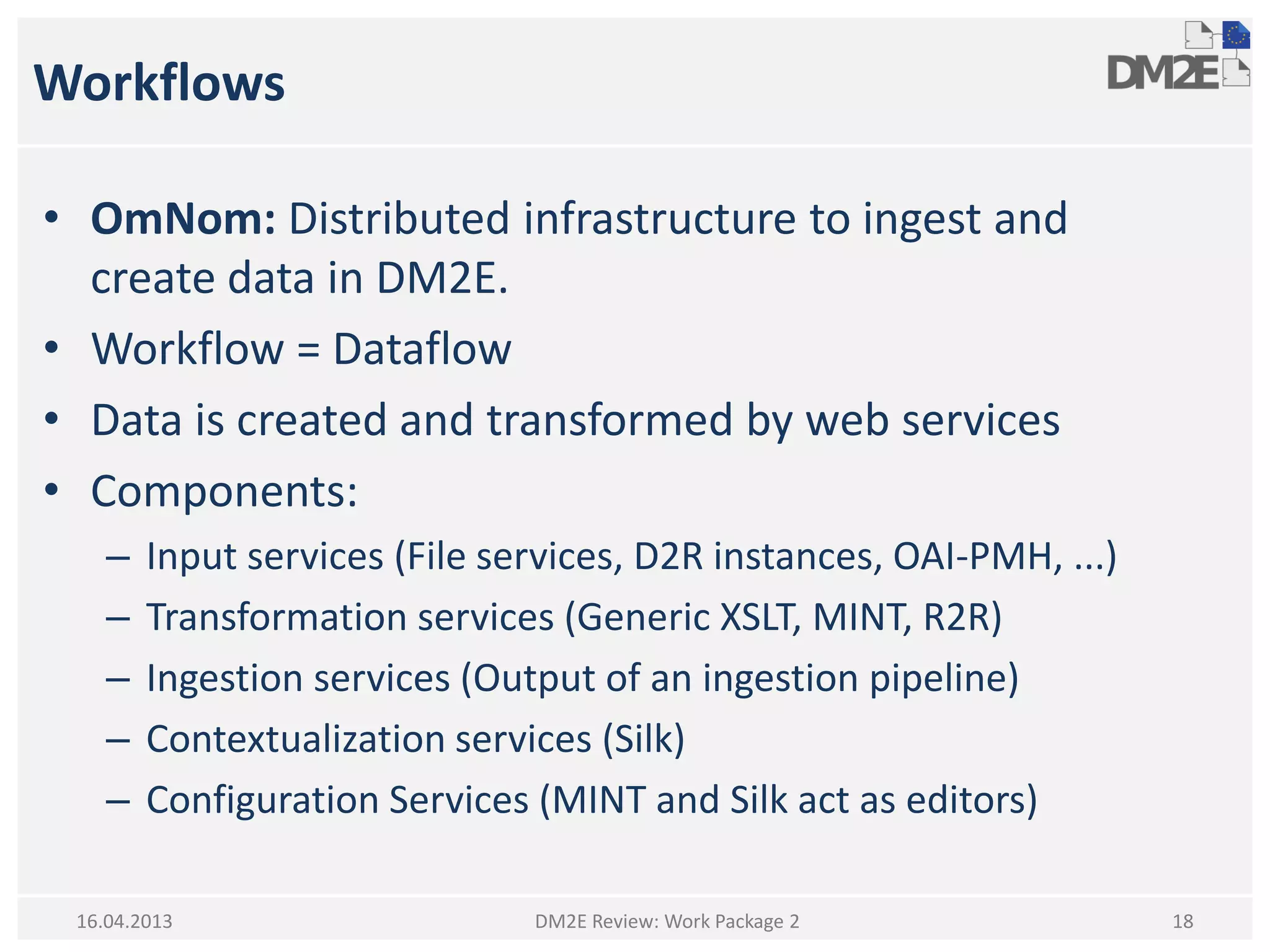 Workflows
• OmNom: Distributed infrastructure to ingest and
create data in DM2E.
• Workflow = Dataflow
• Data is created and transformed by web services
• Components:
– Input services (File services, D2R instances, OAI-PMH, ...)
– Transformation services (Generic XSLT, MINT, R2R)
– Ingestion services (Output of an ingestion pipeline)
– Contextualization services (Silk)
– Configuration Services (MINT and Silk act as editors)
DM2E Review: Work Package 2 1816.04.2013
 