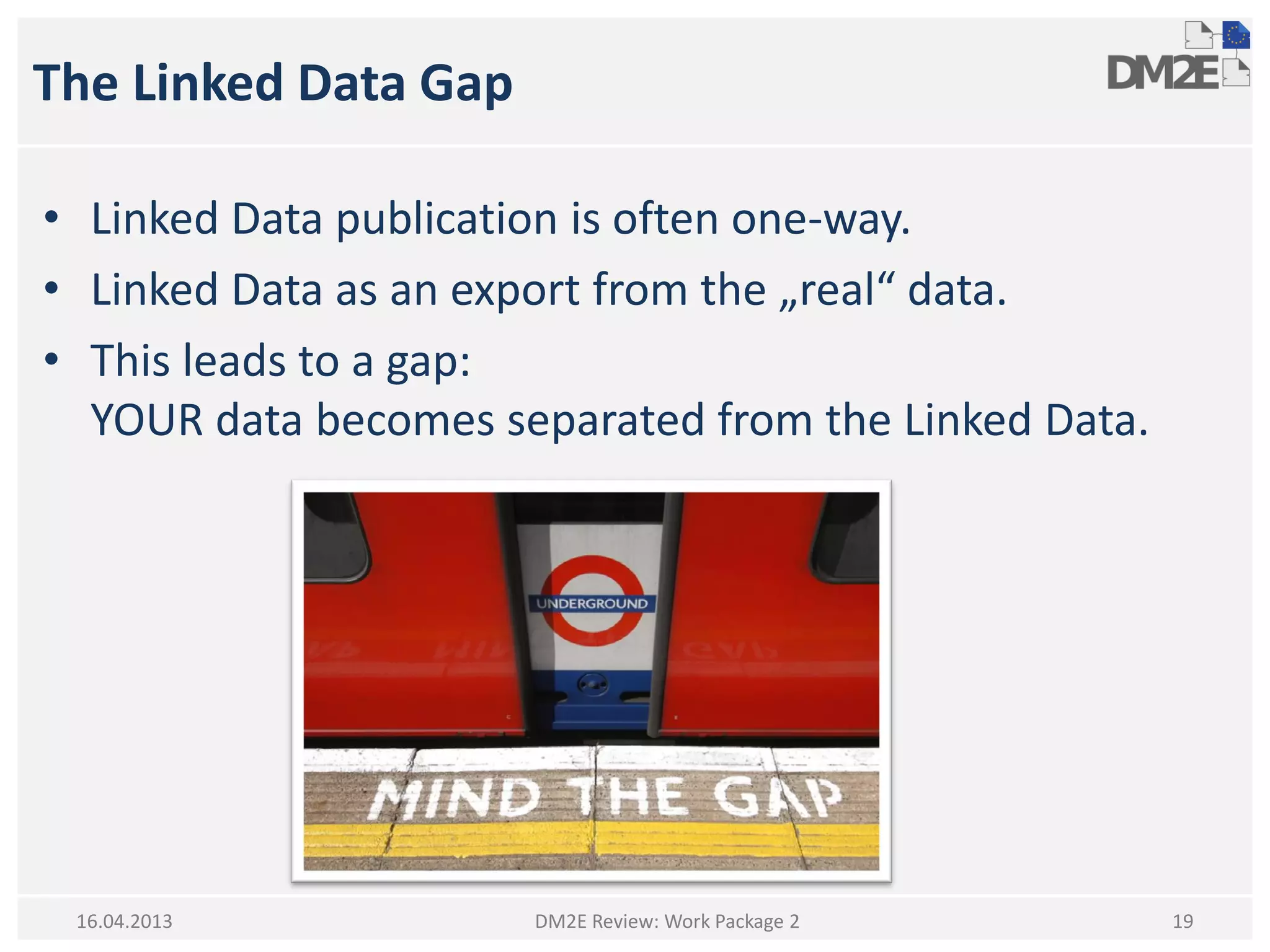 The Linked Data Gap
• Linked Data publication is often one-way.
• Linked Data as an export from the „real“ data.
• This leads to a gap:
YOUR data becomes separated from the Linked Data.
DM2E Review: Work Package 2 1916.04.2013
 