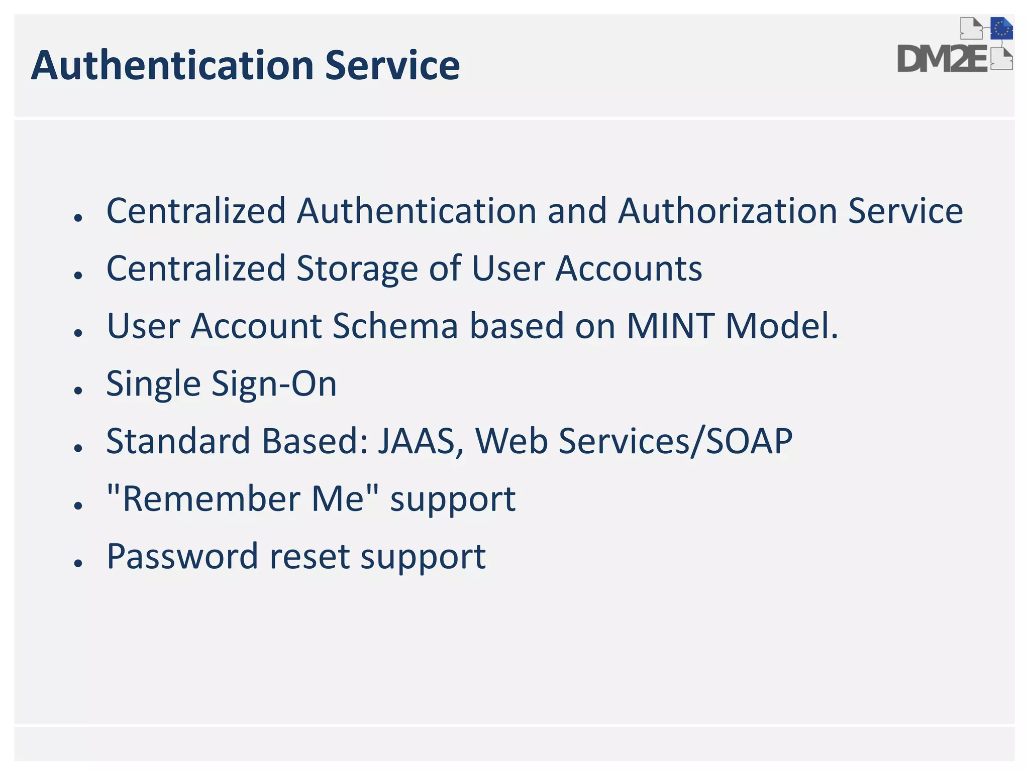 Authentication Service
● Centralized Authentication and Authorization Service
● Centralized Storage of User Accounts
● User Account Schema based on MINT Model.
● Single Sign-On
● Standard Based: JAAS, Web Services/SOAP
● "Remember Me" support
● Password reset support
 