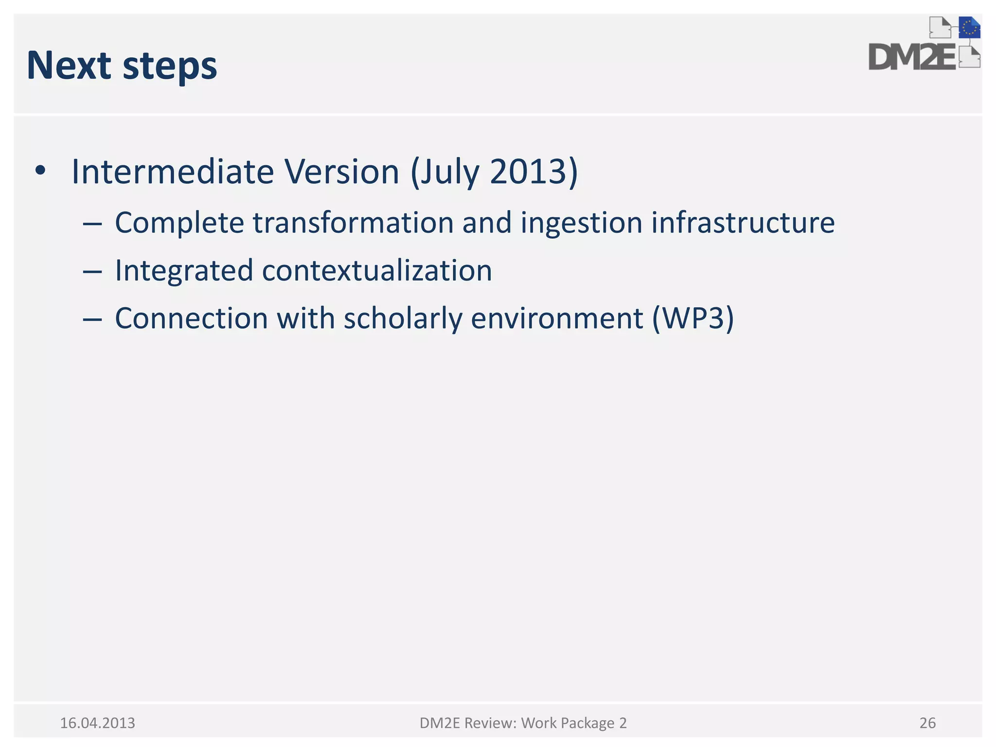 Next steps
• Intermediate Version (July 2013)
– Complete transformation and ingestion infrastructure
– Integrated contextualization
– Connection with scholarly environment (WP3)
DM2E Review: Work Package 2 2616.04.2013
 