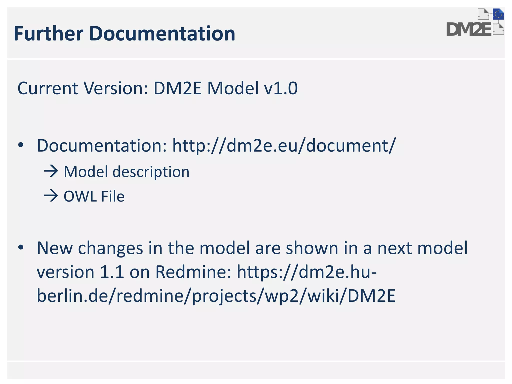 Further Documentation
Current Version: DM2E Model v1.0
• Documentation: http://dm2e.eu/document/
 Model description
 OWL File
• New changes in the model are shown in a next model
version 1.1 on Redmine: https://dm2e.hu-
berlin.de/redmine/projects/wp2/wiki/DM2E
 