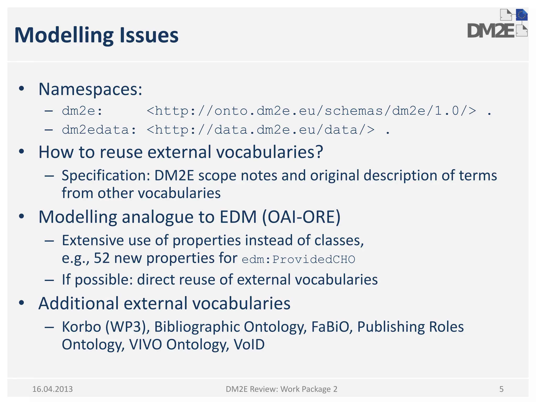 Modelling Issues
• Namespaces:
– dm2e: <http://onto.dm2e.eu/schemas/dm2e/1.0/> .
– dm2edata: <http://data.dm2e.eu/data/> .
• How to reuse external vocabularies?
– Specification: DM2E scope notes and original description of terms
from other vocabularies
• Modelling analogue to EDM (OAI-ORE)
– Extensive use of properties instead of classes,
e.g., 52 new properties for edm:ProvidedCHO
– If possible: direct reuse of external vocabularies
• Additional external vocabularies
– Korbo (WP3), Bibliographic Ontology, FaBiO, Publishing Roles
Ontology, VIVO Ontology, VoID
16.04.2013 DM2E Review: Work Package 2 5
 