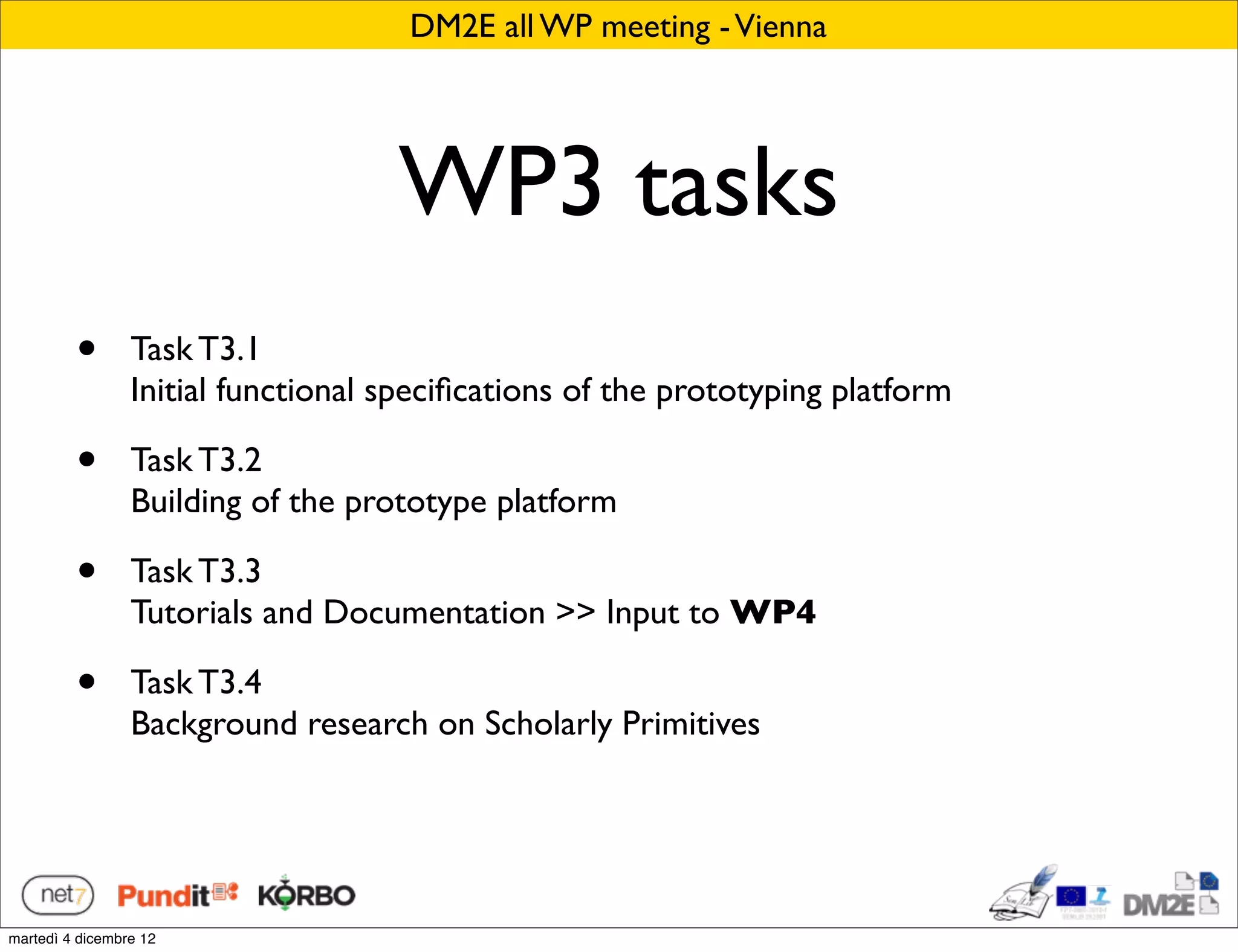 DM2E all WP meeting - Vienna




                                    WP3 tasks
         •       Task T3.1
                 Initial functional speciﬁcations of the prototyping platform

         •       Task T3.2
                 Building of the prototype platform

         •       Task T3.3
                 Tutorials and Documentation >> Input to WP4

         •       Task T3.4
                 Background research on Scholarly Primitives




martedì 4 dicembre 12
 