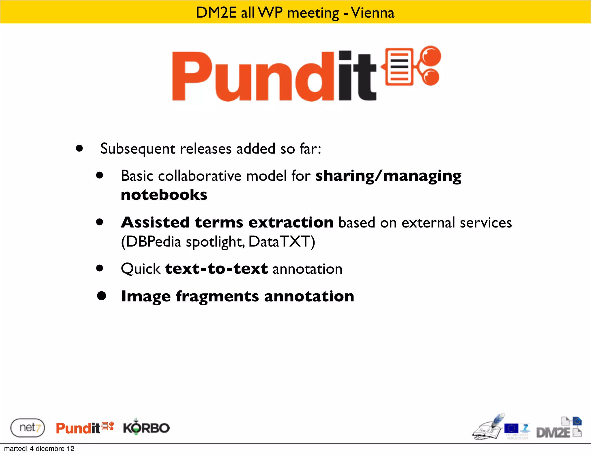 DM2E all WP meeting - Vienna




                        •   Subsequent releases added so far:
                            •   Basic collaborative model for sharing/managing
                                notebooks
                            •   Assisted terms extraction based on external services
                                (DBPedia spotlight, DataTXT)
                            •   Quick text-to-text annotation
                            •   Image fragments annotation




martedì 4 dicembre 12
 