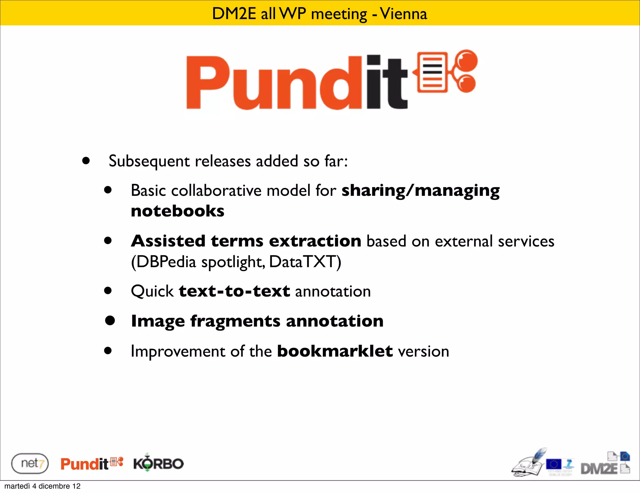 DM2E all WP meeting - Vienna




                        •   Subsequent releases added so far:
                            •   Basic collaborative model for sharing/managing
                                notebooks
                            •   Assisted terms extraction based on external services
                                (DBPedia spotlight, DataTXT)
                            •   Quick text-to-text annotation
                            •   Image fragments annotation
                            •   Improvement of the bookmarklet version




martedì 4 dicembre 12
 