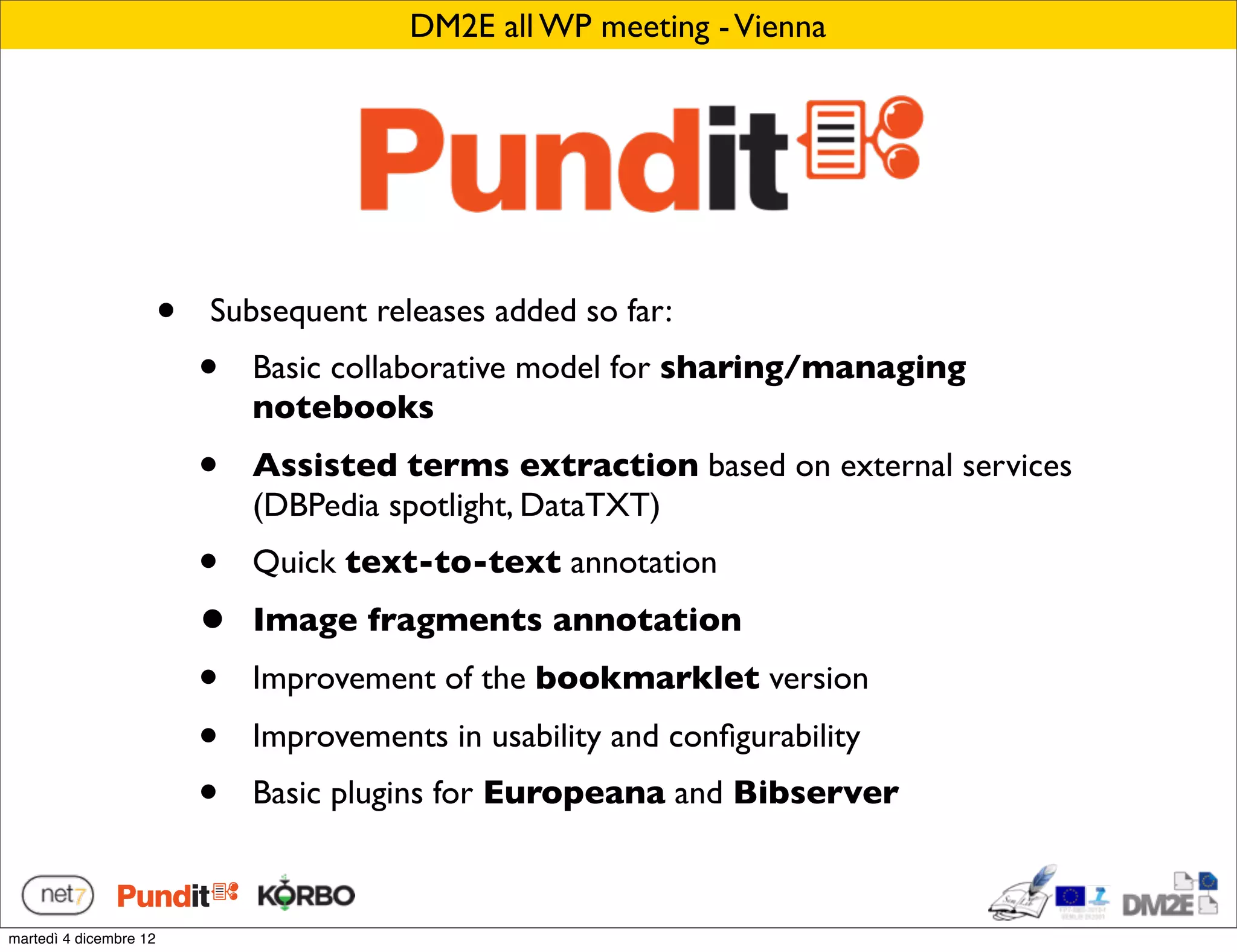 DM2E all WP meeting - Vienna




                        •   Subsequent releases added so far:
                            •   Basic collaborative model for sharing/managing
                                notebooks
                            •   Assisted terms extraction based on external services
                                (DBPedia spotlight, DataTXT)
                            •   Quick text-to-text annotation
                            •   Image fragments annotation
                            •   Improvement of the bookmarklet version
                            •   Improvements in usability and conﬁgurability
                            •   Basic plugins for Europeana and Bibserver



martedì 4 dicembre 12
 