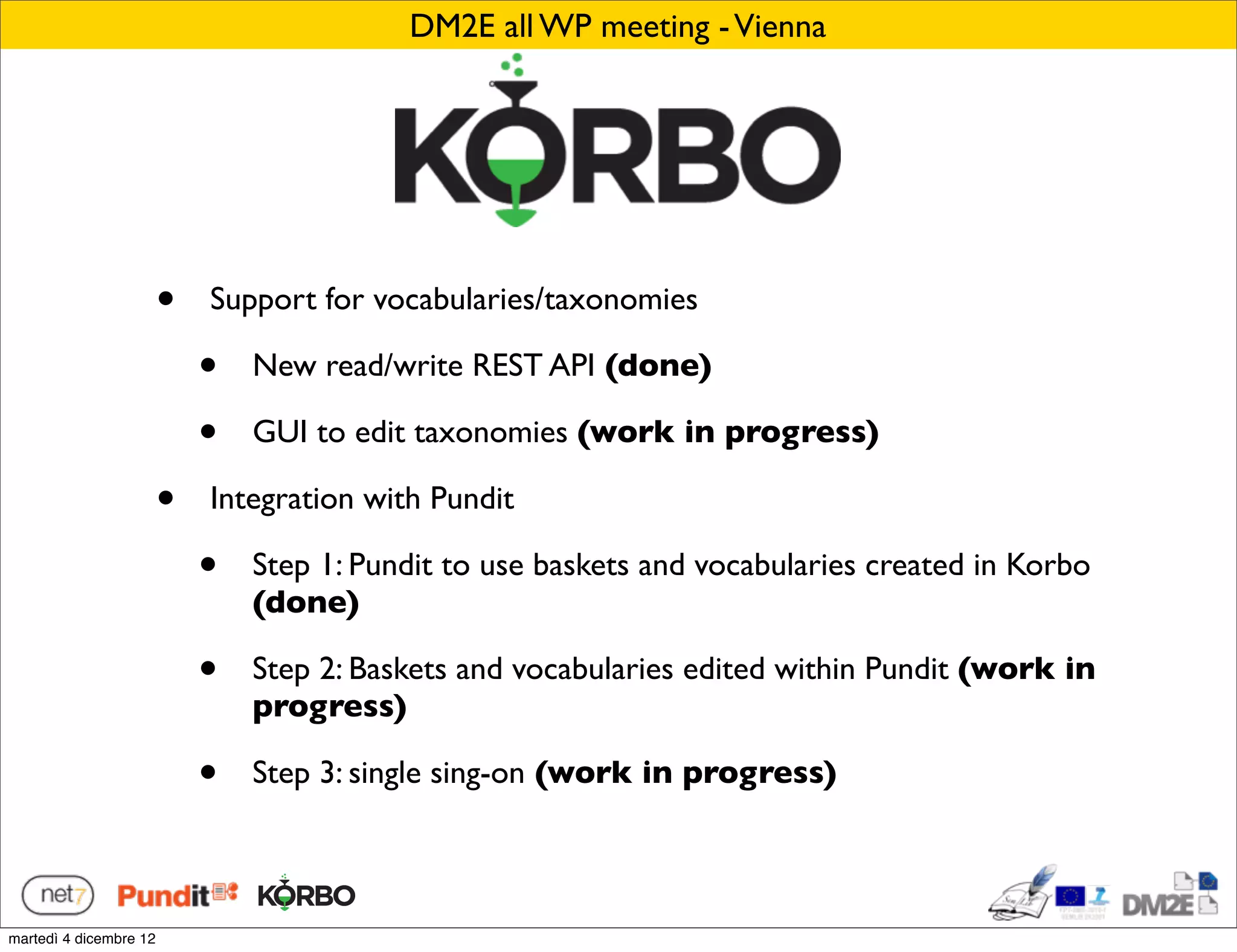 DM2E all WP meeting - Vienna




                        •   Support for vocabularies/taxonomies

                            •   New read/write REST API (done)

                            •   GUI to edit taxonomies (work in progress)

                        •   Integration with Pundit

                            •   Step 1: Pundit to use baskets and vocabularies created in Korbo
                                (done)

                            •   Step 2: Baskets and vocabularies edited within Pundit (work in
                                progress)

                            •   Step 3: single sing-on (work in progress)



martedì 4 dicembre 12
 