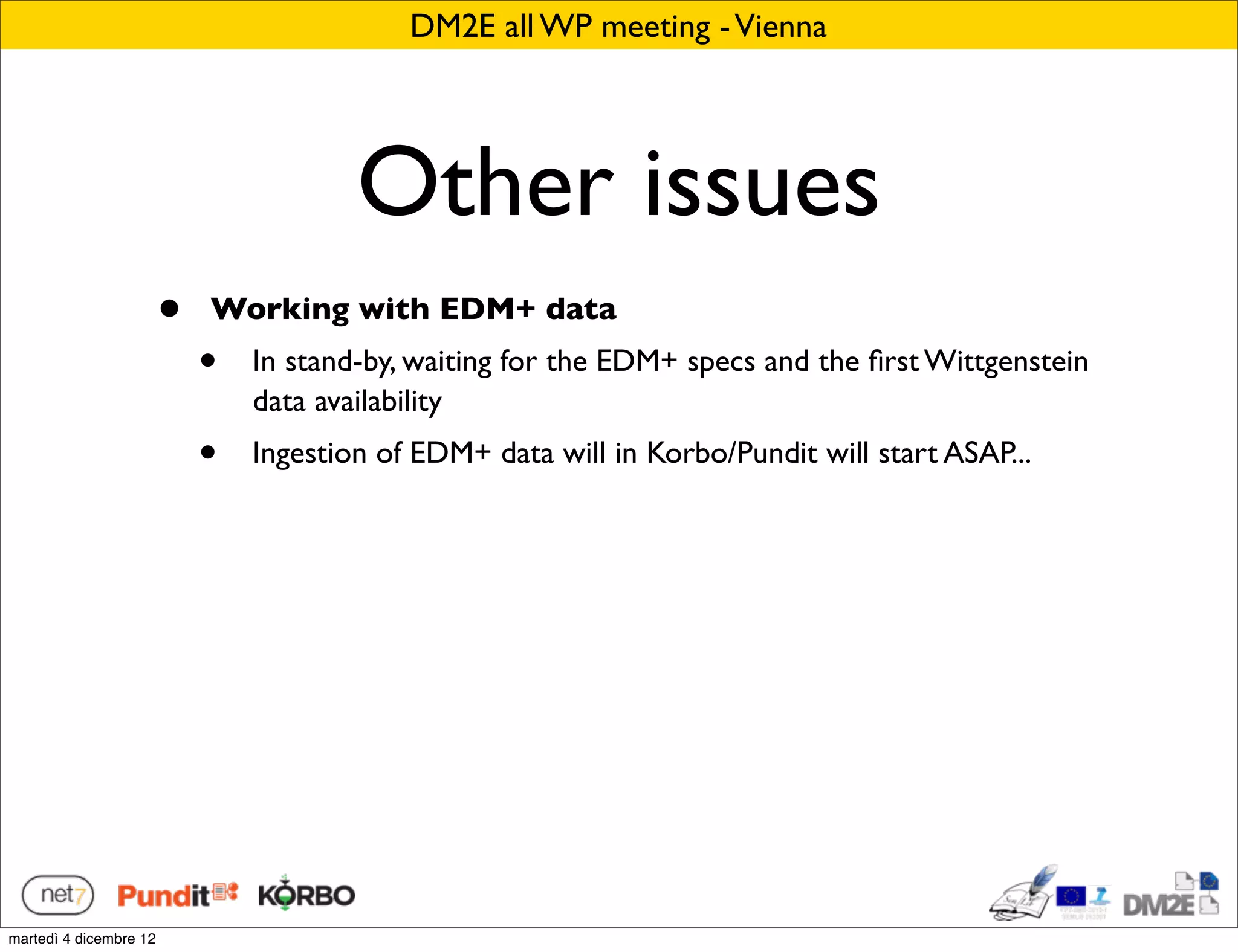 DM2E all WP meeting - Vienna




                                        Other issues
                        •   Working with EDM+ data
                            •   In stand-by, waiting for the EDM+ specs and the ﬁrst Wittgenstein
                                data availability
                            •   Ingestion of EDM+ data will in Korbo/Pundit will start ASAP...




martedì 4 dicembre 12
 
