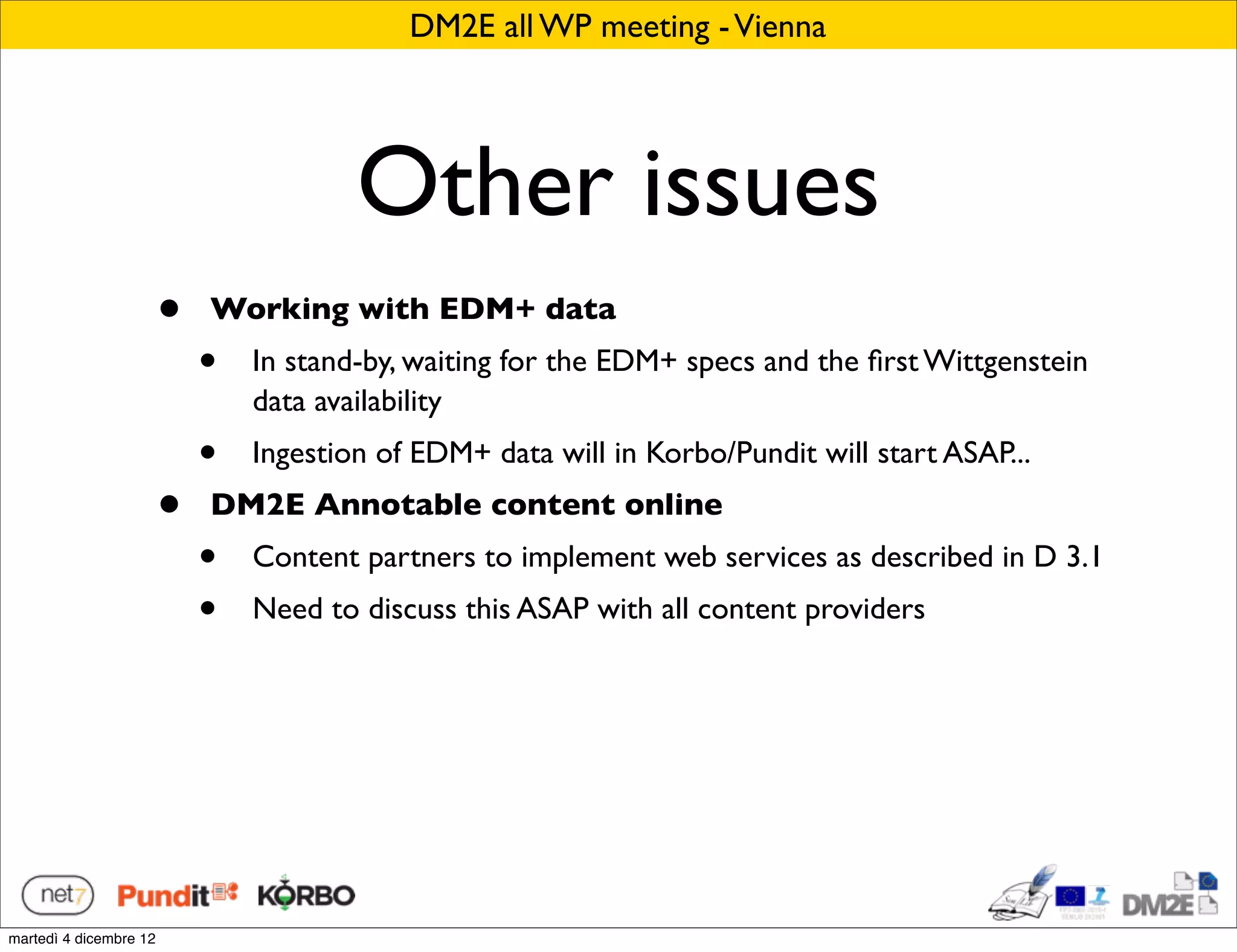 DM2E all WP meeting - Vienna




                                        Other issues
                        •   Working with EDM+ data
                            •   In stand-by, waiting for the EDM+ specs and the ﬁrst Wittgenstein
                                data availability
                            •   Ingestion of EDM+ data will in Korbo/Pundit will start ASAP...
                        •   DM2E Annotable content online
                            •   Content partners to implement web services as described in D 3.1
                            •   Need to discuss this ASAP with all content providers




martedì 4 dicembre 12
 