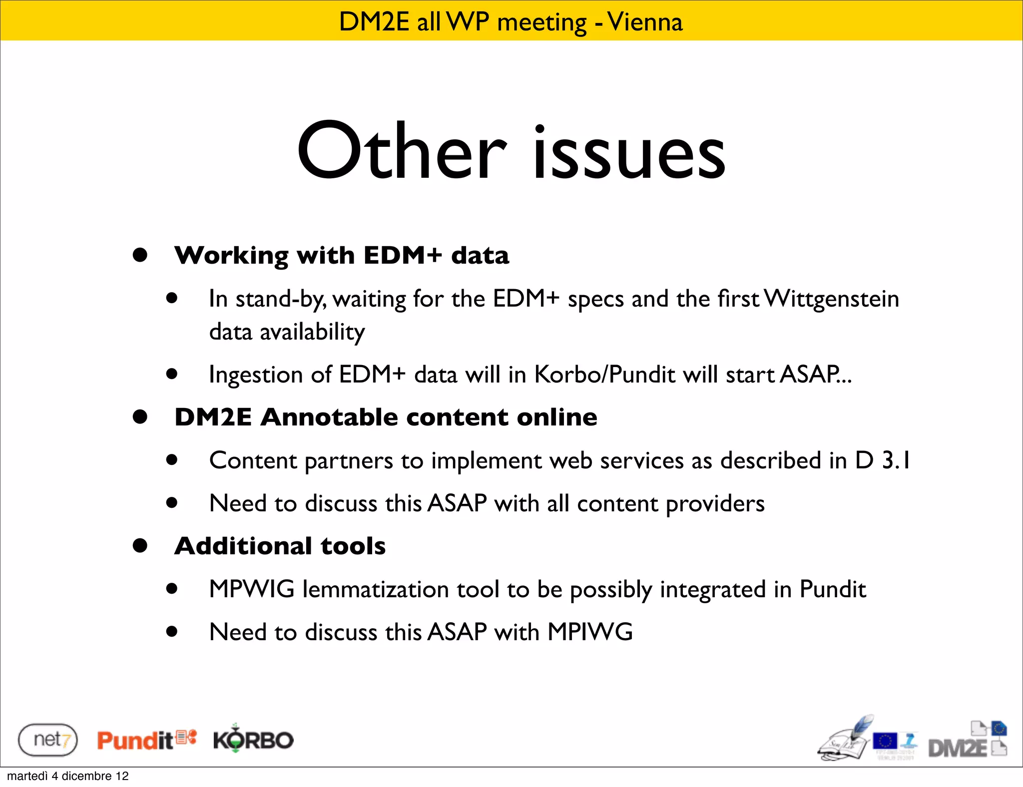 DM2E all WP meeting - Vienna




                                        Other issues
                        •   Working with EDM+ data
                            •   In stand-by, waiting for the EDM+ specs and the ﬁrst Wittgenstein
                                data availability
                            •   Ingestion of EDM+ data will in Korbo/Pundit will start ASAP...
                        •   DM2E Annotable content online
                            •   Content partners to implement web services as described in D 3.1
                            •   Need to discuss this ASAP with all content providers
                        •   Additional tools
                            •   MPWIG lemmatization tool to be possibly integrated in Pundit
                            •   Need to discuss this ASAP with MPIWG




martedì 4 dicembre 12
 