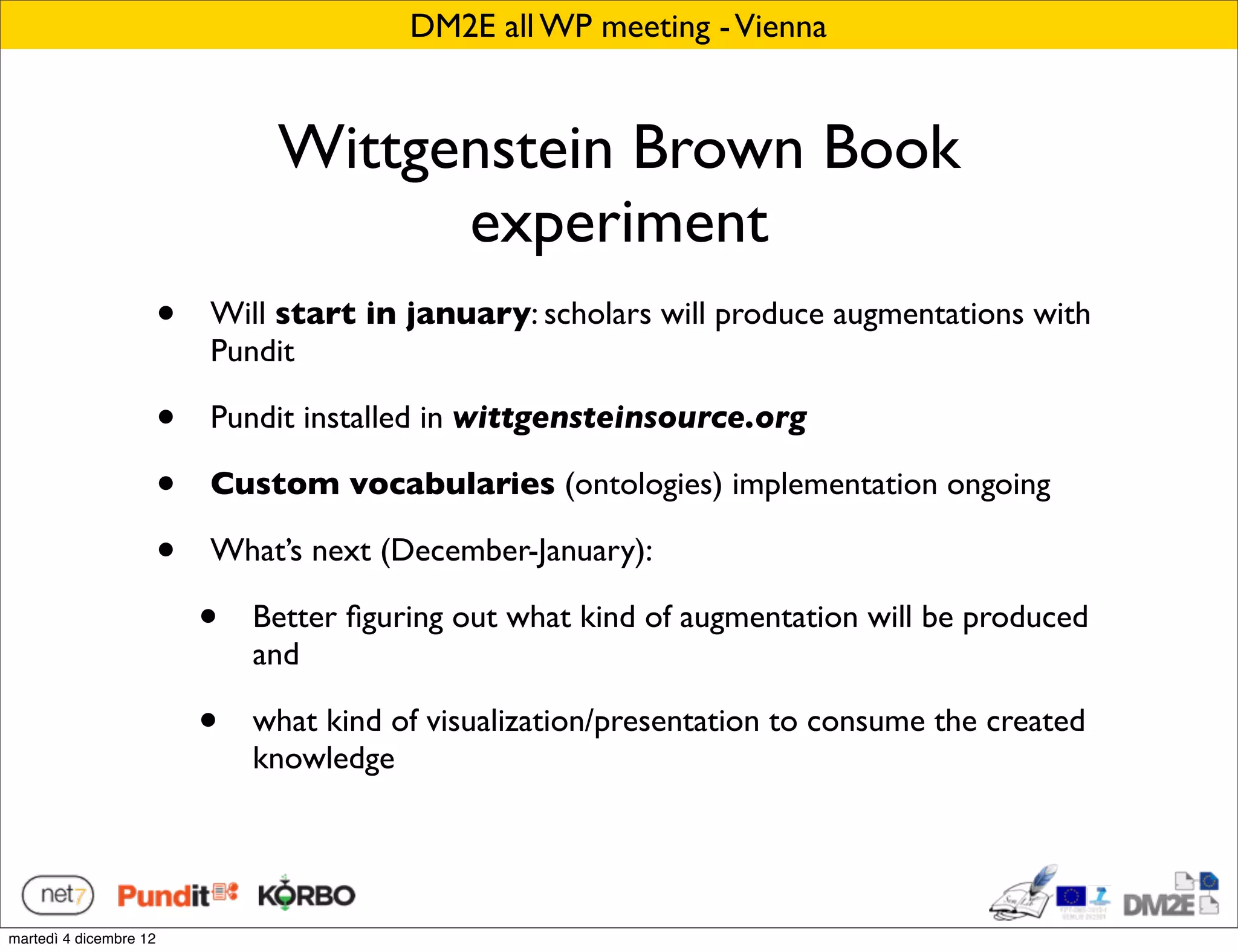 DM2E all WP meeting - Vienna


                                 Wittgenstein Brown Book
                                       experiment
                        •   Will start in january: scholars will produce augmentations with
                            Pundit

                        •   Pundit installed in wittgensteinsource.org

                        •   Custom vocabularies (ontologies) implementation ongoing

                        •   What’s next (December-January):

                            •   Better ﬁguring out what kind of augmentation will be produced
                                and

                            •   what kind of visualization/presentation to consume the created
                                knowledge




martedì 4 dicembre 12
 
