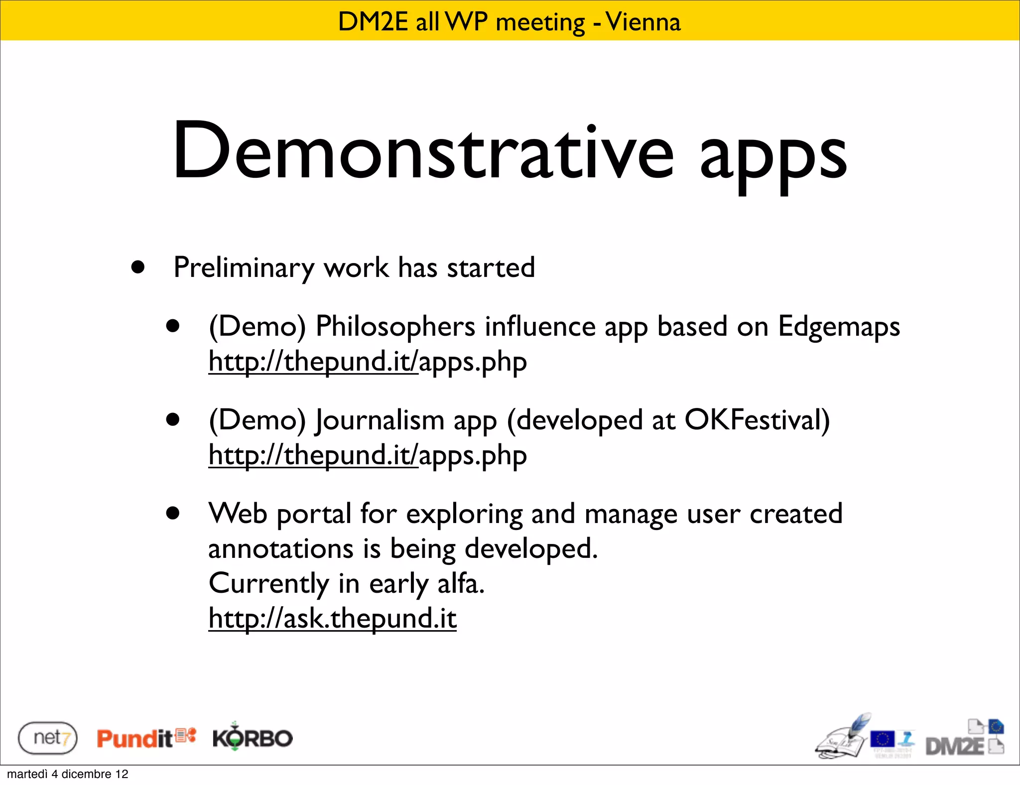 DM2E all WP meeting - Vienna




                            Demonstrative apps
                        •   Preliminary work has started

                            •   (Demo) Philosophers inﬂuence app based on Edgemaps
                                http://thepund.it/apps.php

                            •   (Demo) Journalism app (developed at OKFestival)
                                http://thepund.it/apps.php

                            •   Web portal for exploring and manage user created
                                annotations is being developed.
                                Currently in early alfa.
                                http://ask.thepund.it



martedì 4 dicembre 12
 