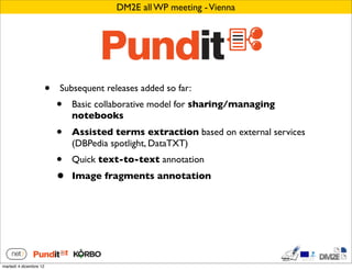 DM2E all WP meeting - Vienna




                        •   Subsequent releases added so far:
                            •   Basic collaborative model for sharing/managing
                                notebooks
                            •   Assisted terms extraction based on external services
                                (DBPedia spotlight, DataTXT)
                            •   Quick text-to-text annotation
                            •   Image fragments annotation




martedì 4 dicembre 12
 