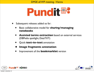 DM2E all WP meeting - Vienna




                        •   Subsequent releases added so far:
                            •   Basic collaborative model for sharing/managing
                                notebooks
                            •   Assisted terms extraction based on external services
                                (DBPedia spotlight, DataTXT)
                            •   Quick text-to-text annotation
                            •   Image fragments annotation
                            •   Improvement of the bookmarklet version




martedì 4 dicembre 12
 