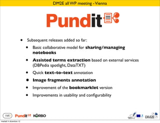 DM2E all WP meeting - Vienna




                        •   Subsequent releases added so far:
                            •   Basic collaborative model for sharing/managing
                                notebooks
                            •   Assisted terms extraction based on external services
                                (DBPedia spotlight, DataTXT)
                            •   Quick text-to-text annotation
                            •   Image fragments annotation
                            •   Improvement of the bookmarklet version
                            •   Improvements in usability and conﬁgurability




martedì 4 dicembre 12
 