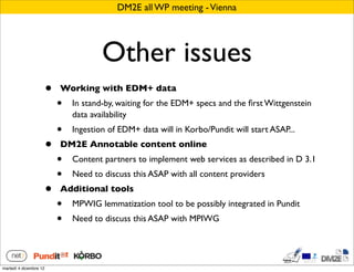 DM2E all WP meeting - Vienna




                                        Other issues
                        •   Working with EDM+ data
                            •   In stand-by, waiting for the EDM+ specs and the ﬁrst Wittgenstein
                                data availability
                            •   Ingestion of EDM+ data will in Korbo/Pundit will start ASAP...
                        •   DM2E Annotable content online
                            •   Content partners to implement web services as described in D 3.1
                            •   Need to discuss this ASAP with all content providers
                        •   Additional tools
                            •   MPWIG lemmatization tool to be possibly integrated in Pundit
                            •   Need to discuss this ASAP with MPIWG




martedì 4 dicembre 12
 