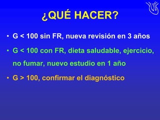 ¿QUÉ HACER?G < 100 sin FR, nueva revisión en 3 añosG < 100 con FR, dieta saludable, ejercicio, no fumar, nuevo estudio en 1 año G > 100, confirmar el diagnóstico