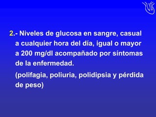 2.- Niveles de glucosa en sangre, casual a cualquier hora del día, igual o mayor a 200 mg/dl acompañado por síntomas de la enfermedad.	(polifagia, poliuria, polidipsia y pérdida de peso)