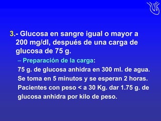3.- Glucosa en sangre igual o mayor a     200 mg/dl, después de una carga de glucosa de 75 g.Preparación de la carga:75 g. de glucosa anhidra en 300 ml. de agua.Se toma en 5 minutos y se esperan 2 horas.Pacientes con peso < a 30 Kg. dar 1.75 g. deglucosa anhidra por kilo de peso.