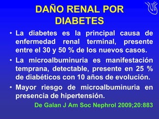 DAÑO RENAL POR DIABETESLa diabetes es la principal causa de enfermedad renal terminal, presente entre el 30 y 50 % de los nuevos casos.La microalbuminuria es manifestación temprana, detectable, presente en 25 % de diabéticos con 10 años de evolución.Mayor riesgo de microalbuminuria en presencia de hipertensión.De Galan J Am SocNephrol 2009;20:883