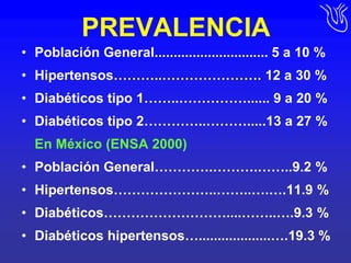 PREVALENCIAPoblación General.............................. 5 a 10 %Hipertensos………..…………………. 12 a 30 %Diabéticos tipo 1……..……………...... 9 a 20 %Diabéticos tipo 2…………..……….....13 a 27 %	En México (ENSA 2000)Población General………….……….……..9.2 %Hipertensos…………………..……..….….11.9 %Diabéticos………………………....……..….9.3 %Diabéticos hipertensos…...................….19.3 %