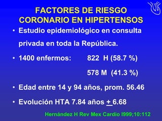 FACTORES DE RIESGO CORONARIO EN HIPERTENSOSEstudio epidemiológico en consulta privada en toda la República.1400 enfermos:        822  H (58.7 %)				             578 M  (41.3 %)Edad entre 14 y 94 años, prom. 56.46Evolución HTA 7.84 años + 6.68Hernández H RevMexCardio l999;10:112