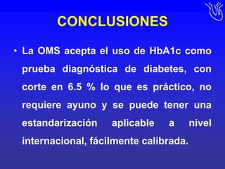 CONCLUSIONESLa OMS acepta el uso de HbA1c como prueba diagnóstica de diabetes, con corte en 6.5 % lo que es práctico, no requiere ayuno y se puede tener una estandarización aplicable a nivel internacional, fácilmente calibrada.
