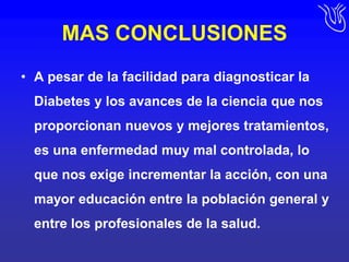 MAS CONCLUSIONESA pesar de la facilidad para diagnosticar la Diabetes y los avances de la ciencia que nos proporcionan nuevos y mejores tratamientos, es una enfermedad muy mal controlada, lo que nos exige incrementar la acción, con una mayor educación entre la población general y entre los profesionales de la salud. 
