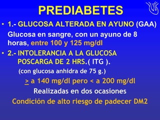 PREDIABETES1.- GLUCOSA ALTERADA EN AYUNO (GAA)	Glucosa en sangre, con un ayuno de 8 horas, entre 100 y 125 mg/dl 2.-INTOLERANCIA A LA GLUCOSA   	POSCARGA DE 2 HRS.( ITG ). 	  (con glucosa anhidra de 75 g.)> a 140 mg/dl pero < a 200 mg/dlRealizadas en dos ocasionesCondición de alto riesgo de padecer DM2