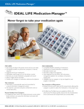 IDEAL LIFE Medication-Manager™



                   IDEAL LIFE Medication-Manager™

     Never forget to take your medication again




FOR USERS                                                                     FOR CAREGIVERS




Take medication
                                                                              Two convenient re-filling options:




Receive Feedback from Caregivers




IDEAL LIFE, INC. 2110 North Ocean Blvd. Fort Lauderdale FL, 33305 USA Tel: 1-888-433-2541 Fax: 416-489-3009 www.ideallifeonline.com
 