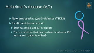 Alzheimer’s disease (AD)
 Now proposed as type 3 diabetes (T3DM)
 Insulin resistance in brain
 Brain has insulin and IGF receptors
 There is evidence that neurons have insulin and IGF
resistance in patients with AD
Suzanne M. de la Monte. Eur Neuropsychopharmacol. 2014 Dec;24(12):1954-60
 