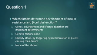 Question 1
 Which factors determine development of insulin
resistance and β-cell dysfunction?
A. Genes, environment and lifestyle together are
important determinants
B. Genetic factors alone
C. Obesity alone, by triggering hyperstimulation of β-cells
causing their failure
D. None of the above
 