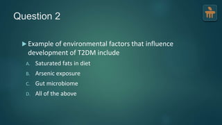Question 2
 Example of environmental factors that influence
development of T2DM include
A. Saturated fats in diet
B. Arsenic exposure
C. Gut microbiome
D. All of the above
 